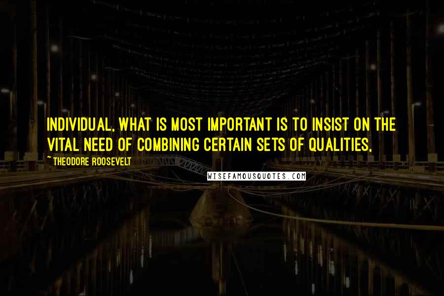 Theodore Roosevelt Quotes: Individual, what is most important is to insist on the vital need of combining certain sets of qualities,