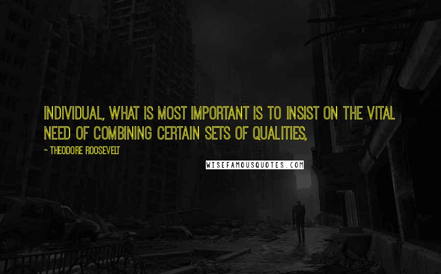 Theodore Roosevelt Quotes: Individual, what is most important is to insist on the vital need of combining certain sets of qualities,
