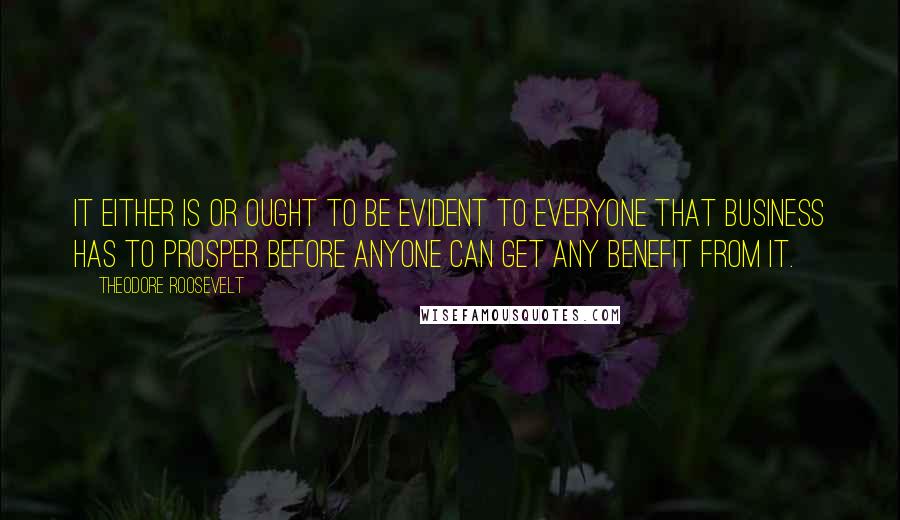 Theodore Roosevelt Quotes: It either is or ought to be evident to everyone that business has to prosper before anyone can get any benefit from it.