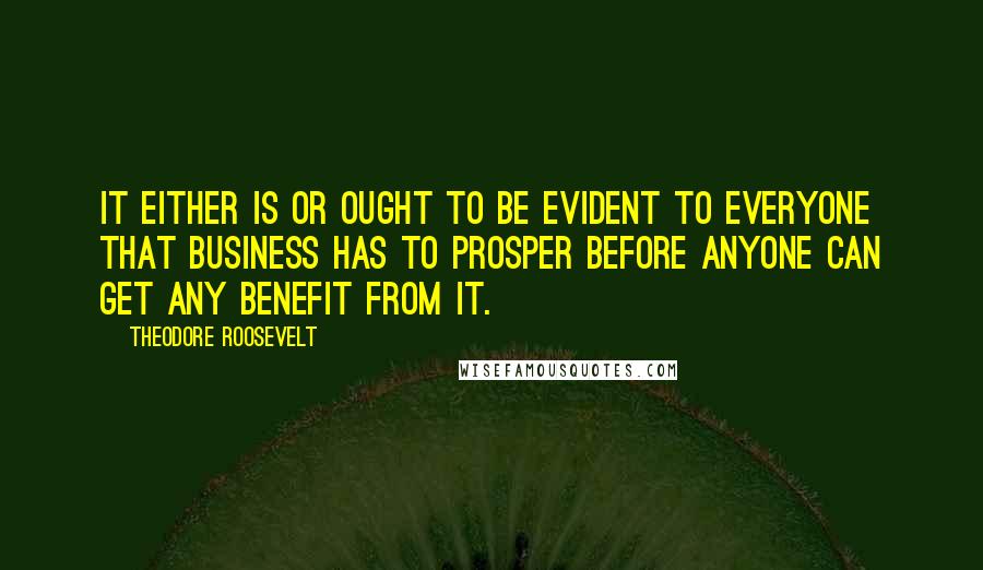 Theodore Roosevelt Quotes: It either is or ought to be evident to everyone that business has to prosper before anyone can get any benefit from it.