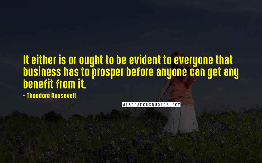 Theodore Roosevelt Quotes: It either is or ought to be evident to everyone that business has to prosper before anyone can get any benefit from it.