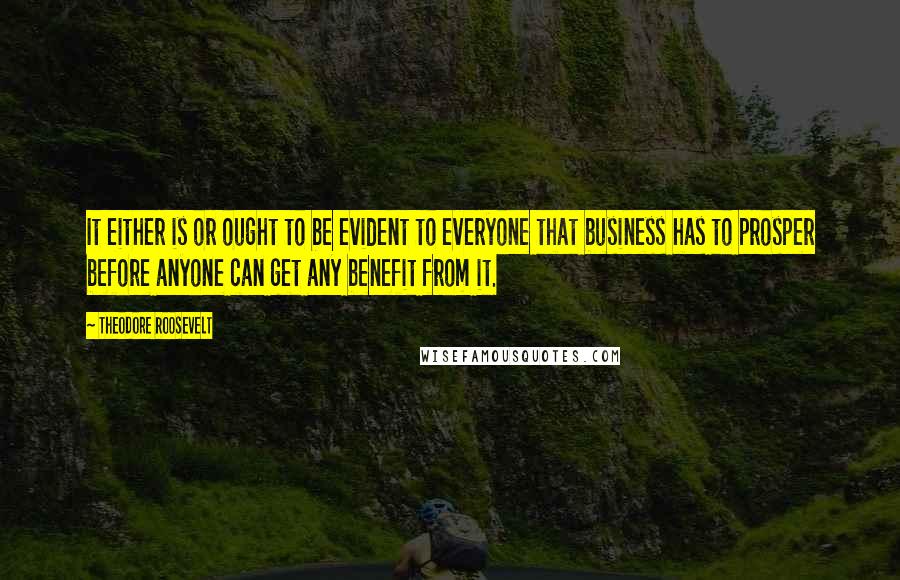Theodore Roosevelt Quotes: It either is or ought to be evident to everyone that business has to prosper before anyone can get any benefit from it.