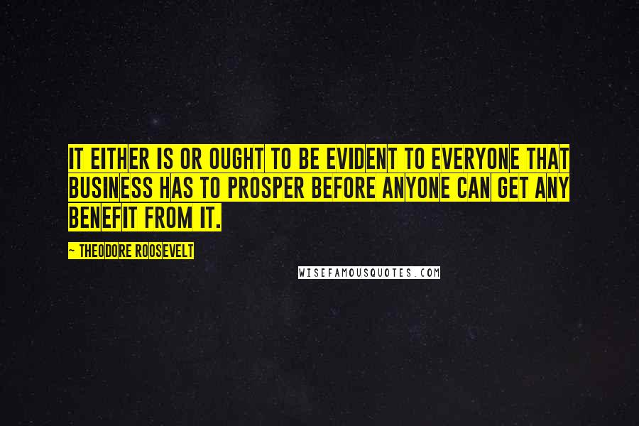 Theodore Roosevelt Quotes: It either is or ought to be evident to everyone that business has to prosper before anyone can get any benefit from it.