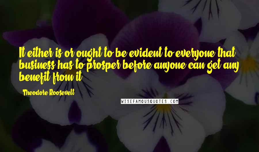 Theodore Roosevelt Quotes: It either is or ought to be evident to everyone that business has to prosper before anyone can get any benefit from it.