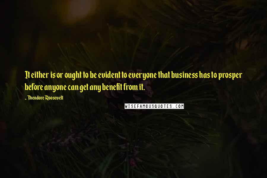 Theodore Roosevelt Quotes: It either is or ought to be evident to everyone that business has to prosper before anyone can get any benefit from it.