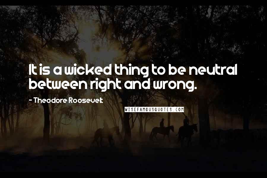 Theodore Roosevelt Quotes: It is a wicked thing to be neutral between right and wrong.