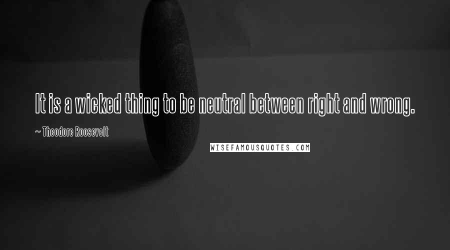 Theodore Roosevelt Quotes: It is a wicked thing to be neutral between right and wrong.