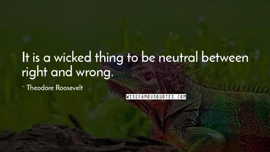 Theodore Roosevelt Quotes: It is a wicked thing to be neutral between right and wrong.