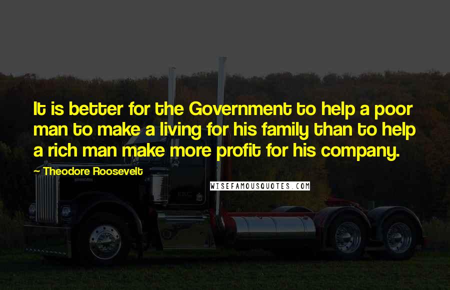 Theodore Roosevelt Quotes: It is better for the Government to help a poor man to make a living for his family than to help a rich man make more profit for his company.
