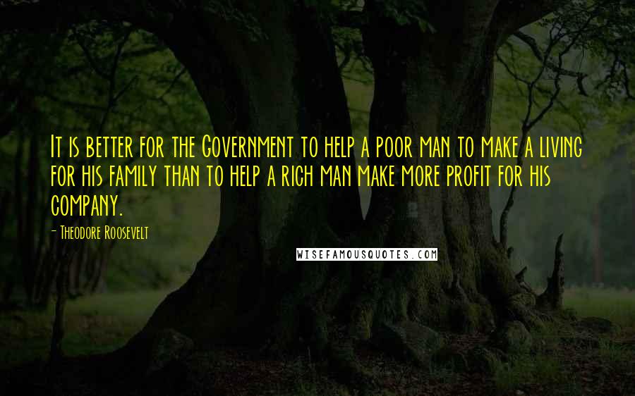Theodore Roosevelt Quotes: It is better for the Government to help a poor man to make a living for his family than to help a rich man make more profit for his company.