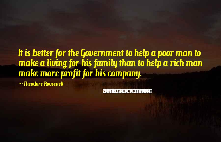 Theodore Roosevelt Quotes: It is better for the Government to help a poor man to make a living for his family than to help a rich man make more profit for his company.