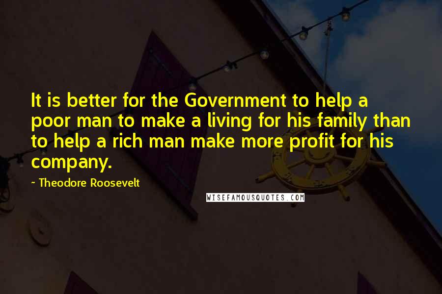 Theodore Roosevelt Quotes: It is better for the Government to help a poor man to make a living for his family than to help a rich man make more profit for his company.
