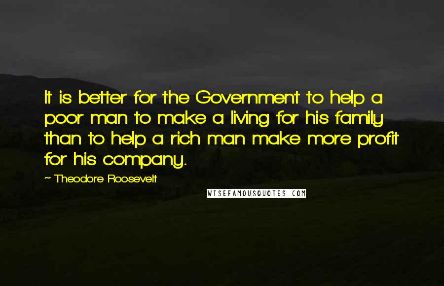 Theodore Roosevelt Quotes: It is better for the Government to help a poor man to make a living for his family than to help a rich man make more profit for his company.