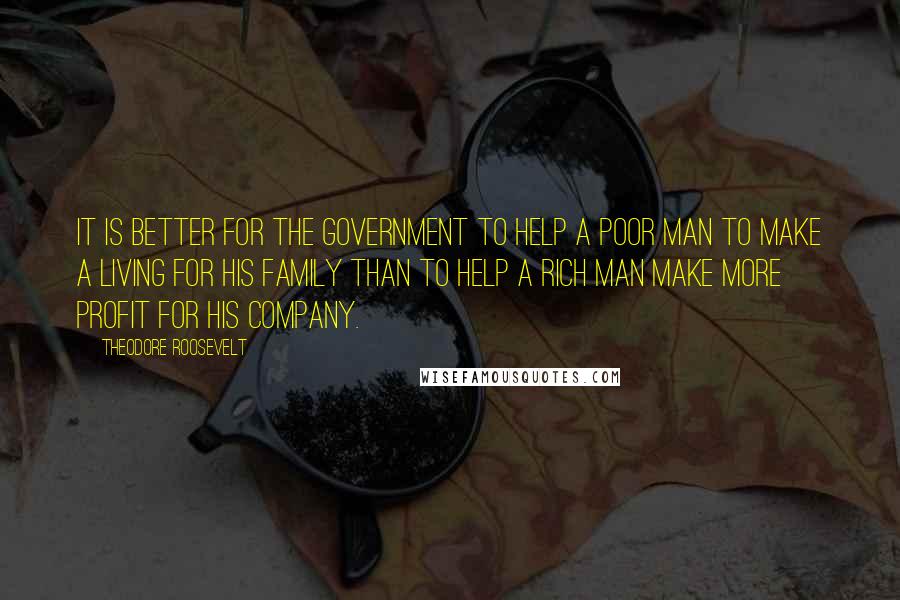 Theodore Roosevelt Quotes: It is better for the Government to help a poor man to make a living for his family than to help a rich man make more profit for his company.