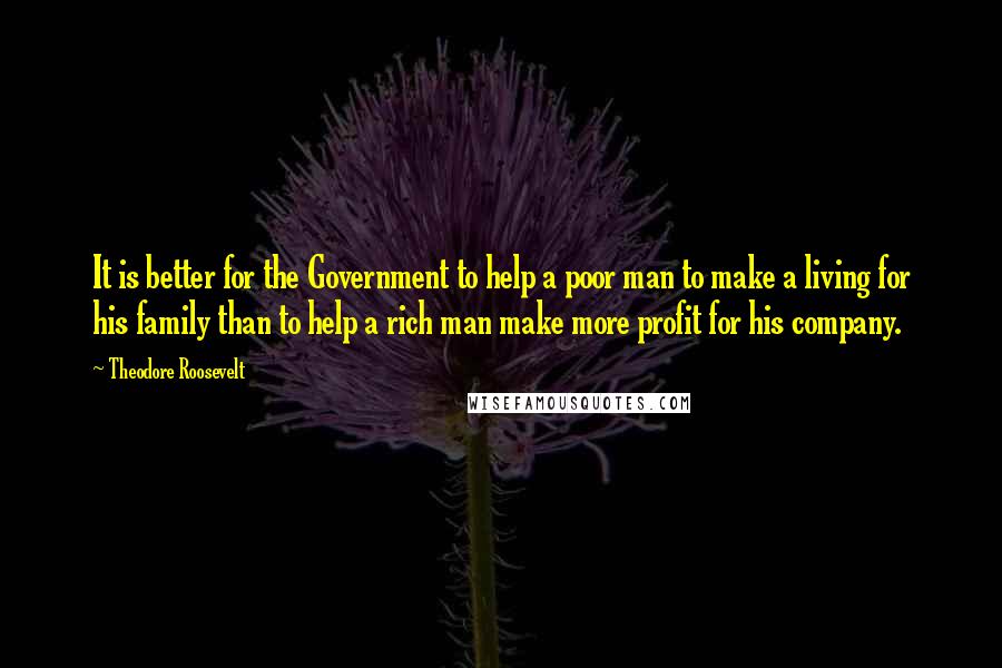 Theodore Roosevelt Quotes: It is better for the Government to help a poor man to make a living for his family than to help a rich man make more profit for his company.