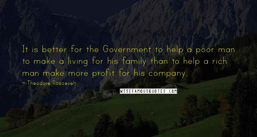 Theodore Roosevelt Quotes: It is better for the Government to help a poor man to make a living for his family than to help a rich man make more profit for his company.