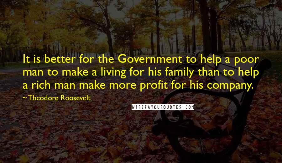 Theodore Roosevelt Quotes: It is better for the Government to help a poor man to make a living for his family than to help a rich man make more profit for his company.