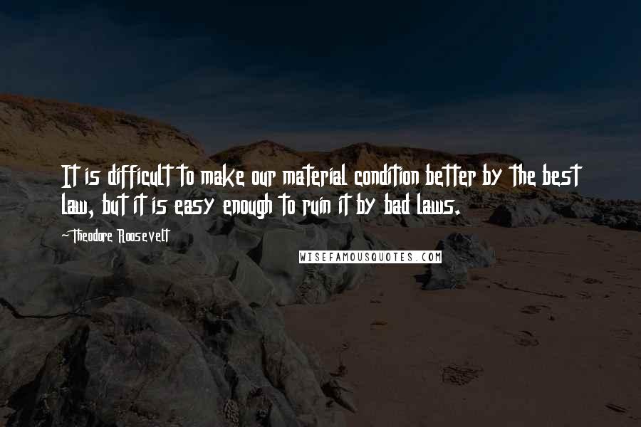 Theodore Roosevelt Quotes: It is difficult to make our material condition better by the best law, but it is easy enough to ruin it by bad laws.