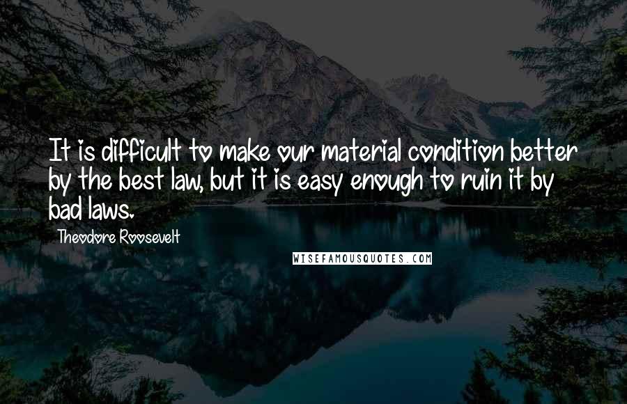 Theodore Roosevelt Quotes: It is difficult to make our material condition better by the best law, but it is easy enough to ruin it by bad laws.