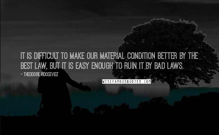 Theodore Roosevelt Quotes: It is difficult to make our material condition better by the best law, but it is easy enough to ruin it by bad laws.