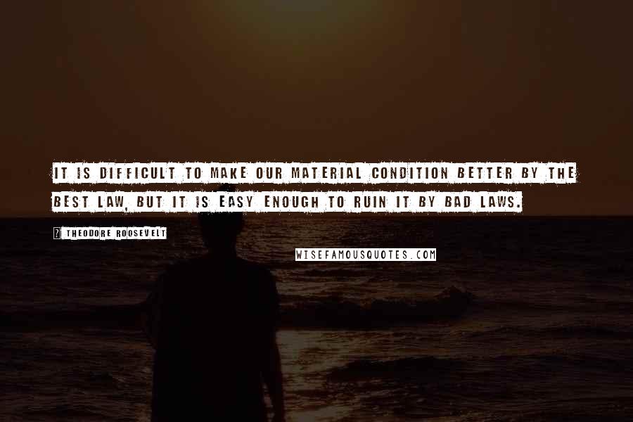 Theodore Roosevelt Quotes: It is difficult to make our material condition better by the best law, but it is easy enough to ruin it by bad laws.