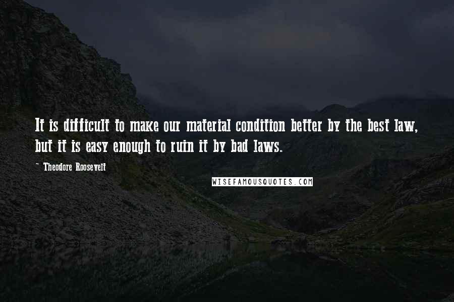 Theodore Roosevelt Quotes: It is difficult to make our material condition better by the best law, but it is easy enough to ruin it by bad laws.