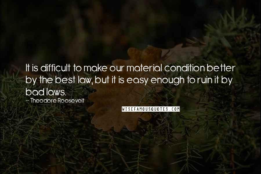 Theodore Roosevelt Quotes: It is difficult to make our material condition better by the best law, but it is easy enough to ruin it by bad laws.