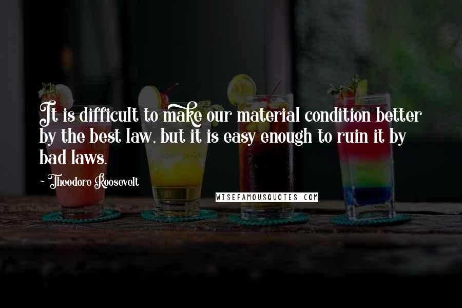 Theodore Roosevelt Quotes: It is difficult to make our material condition better by the best law, but it is easy enough to ruin it by bad laws.