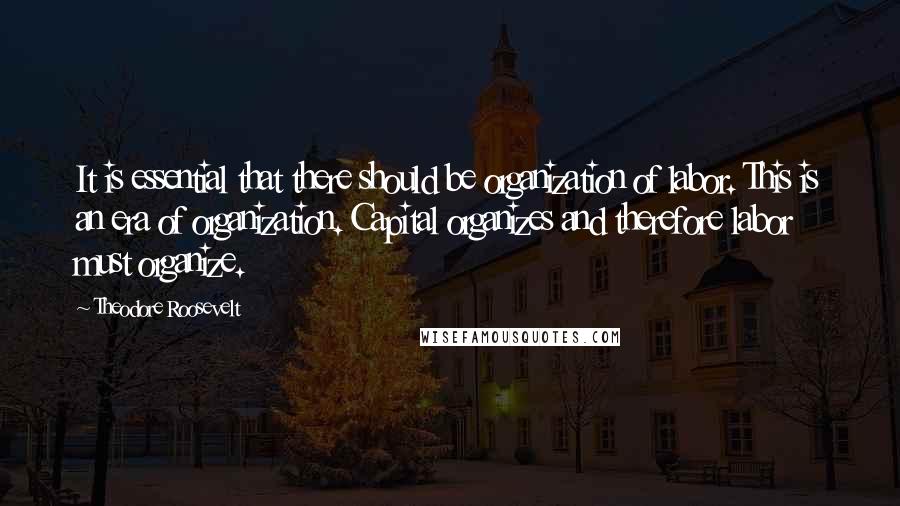 Theodore Roosevelt Quotes: It is essential that there should be organization of labor. This is an era of organization. Capital organizes and therefore labor must organize.