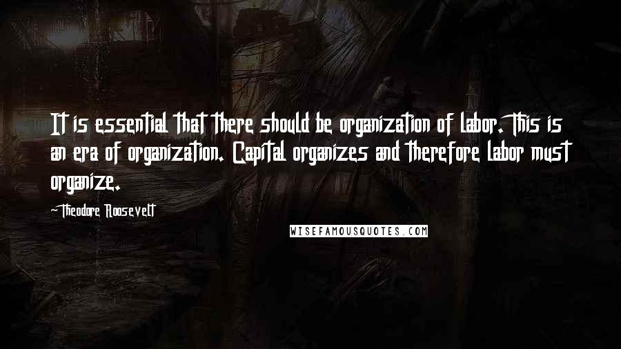 Theodore Roosevelt Quotes: It is essential that there should be organization of labor. This is an era of organization. Capital organizes and therefore labor must organize.