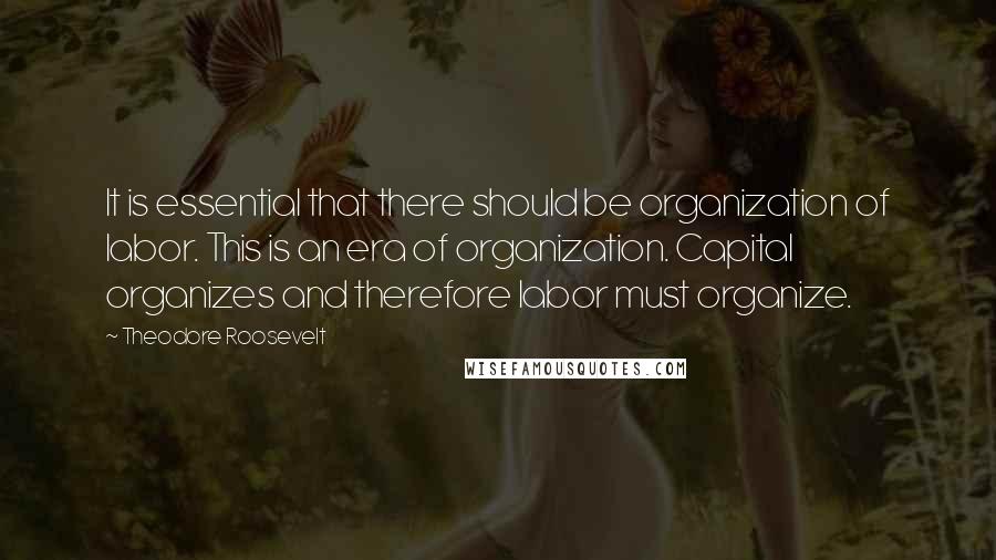 Theodore Roosevelt Quotes: It is essential that there should be organization of labor. This is an era of organization. Capital organizes and therefore labor must organize.