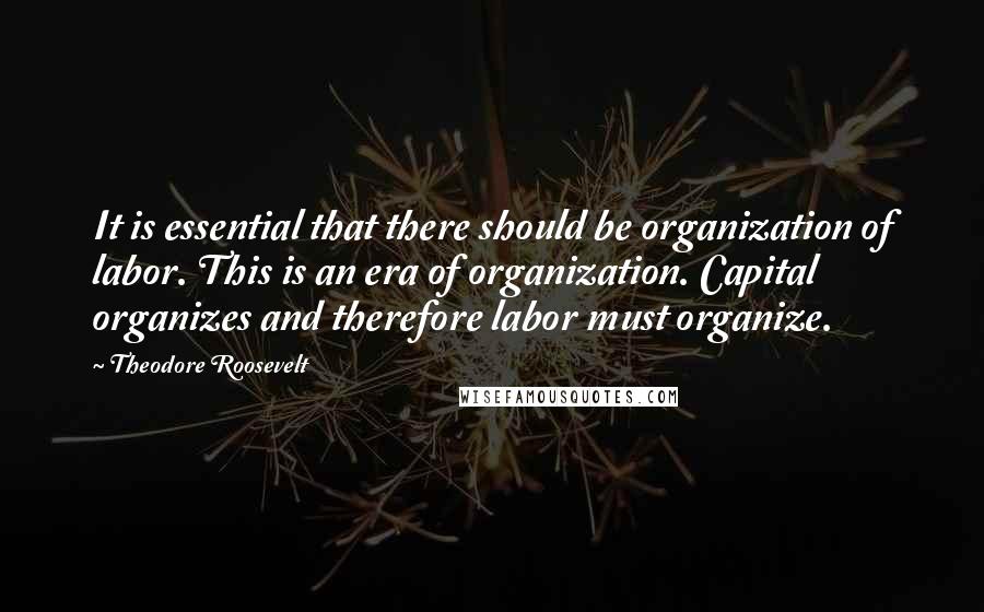 Theodore Roosevelt Quotes: It is essential that there should be organization of labor. This is an era of organization. Capital organizes and therefore labor must organize.