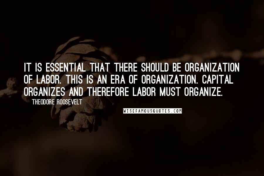 Theodore Roosevelt Quotes: It is essential that there should be organization of labor. This is an era of organization. Capital organizes and therefore labor must organize.