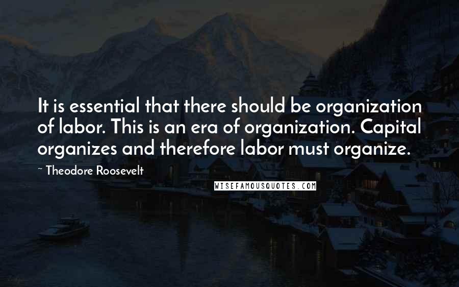 Theodore Roosevelt Quotes: It is essential that there should be organization of labor. This is an era of organization. Capital organizes and therefore labor must organize.