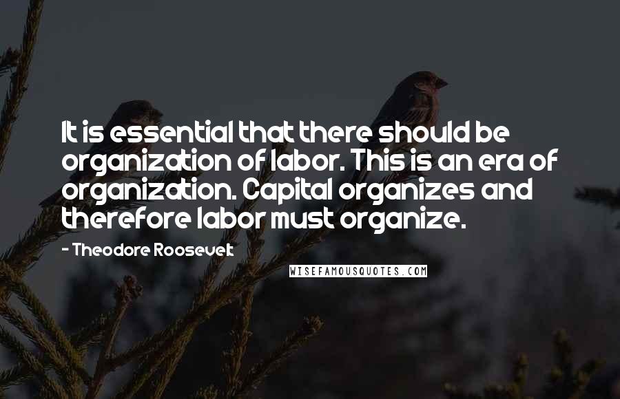 Theodore Roosevelt Quotes: It is essential that there should be organization of labor. This is an era of organization. Capital organizes and therefore labor must organize.