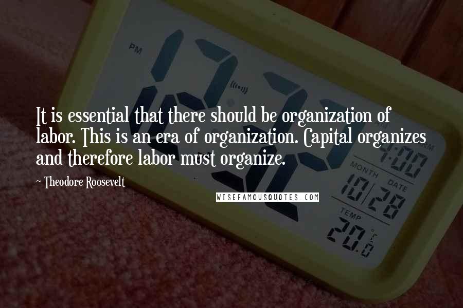 Theodore Roosevelt Quotes: It is essential that there should be organization of labor. This is an era of organization. Capital organizes and therefore labor must organize.