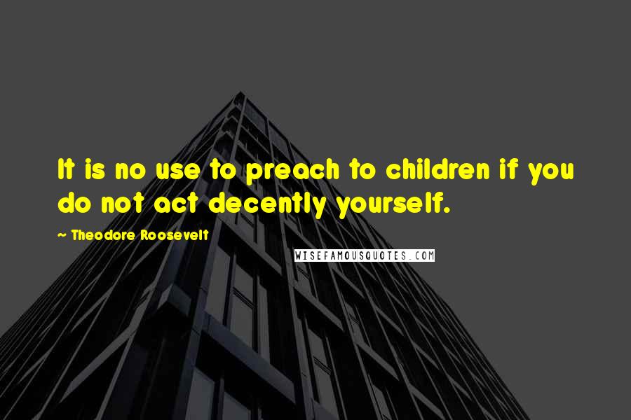 Theodore Roosevelt Quotes: It is no use to preach to children if you do not act decently yourself.