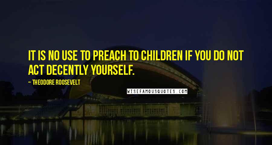 Theodore Roosevelt Quotes: It is no use to preach to children if you do not act decently yourself.