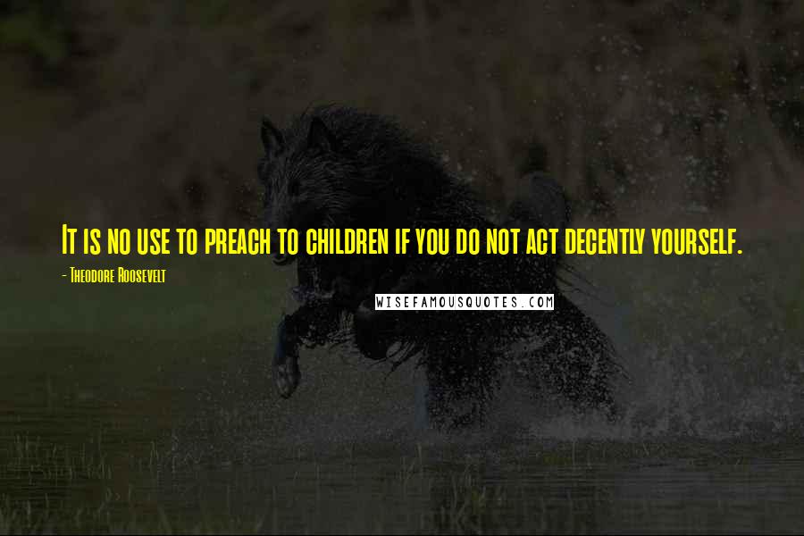 Theodore Roosevelt Quotes: It is no use to preach to children if you do not act decently yourself.