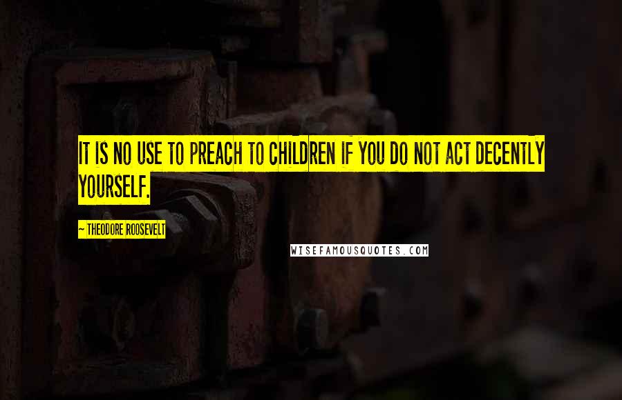 Theodore Roosevelt Quotes: It is no use to preach to children if you do not act decently yourself.