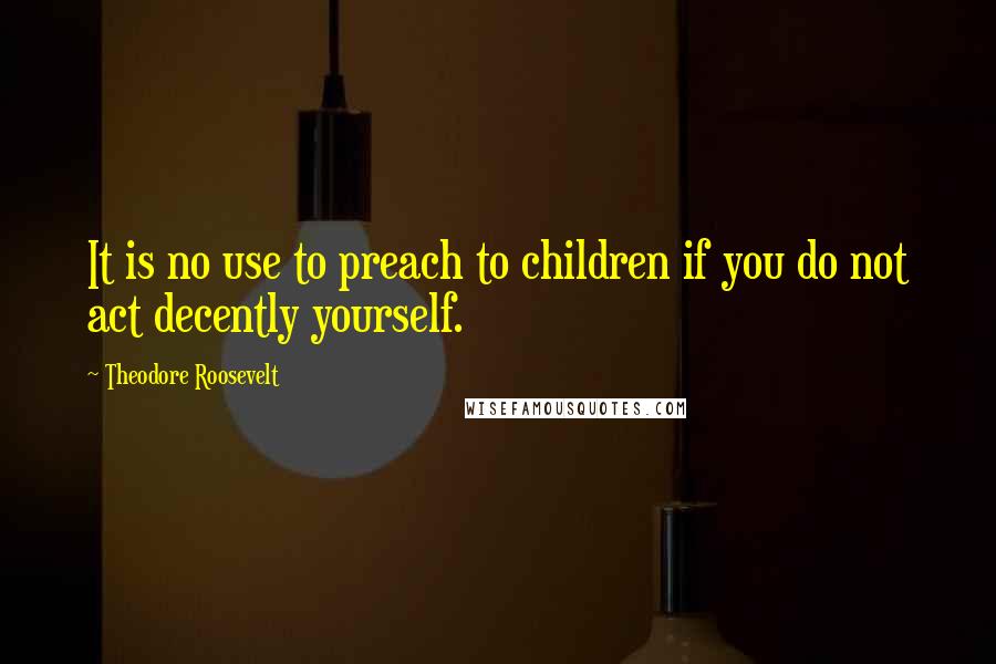 Theodore Roosevelt Quotes: It is no use to preach to children if you do not act decently yourself.