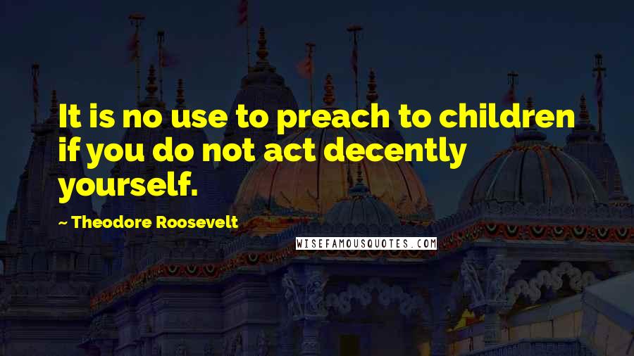 Theodore Roosevelt Quotes: It is no use to preach to children if you do not act decently yourself.