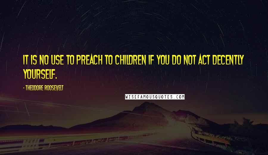 Theodore Roosevelt Quotes: It is no use to preach to children if you do not act decently yourself.