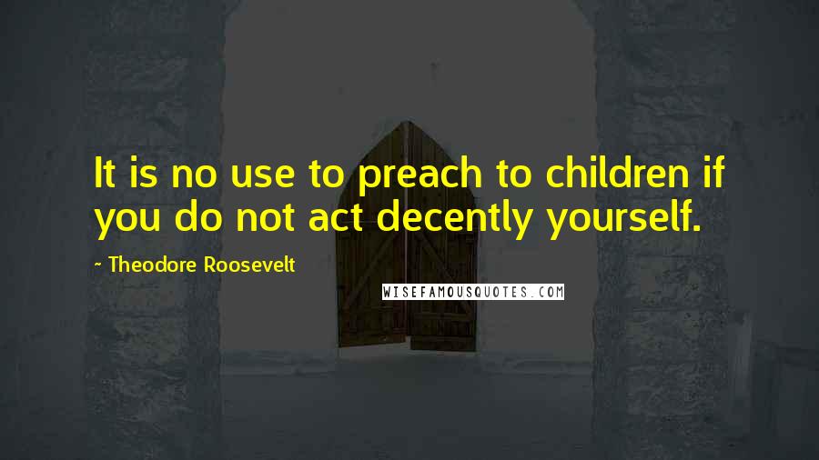 Theodore Roosevelt Quotes: It is no use to preach to children if you do not act decently yourself.