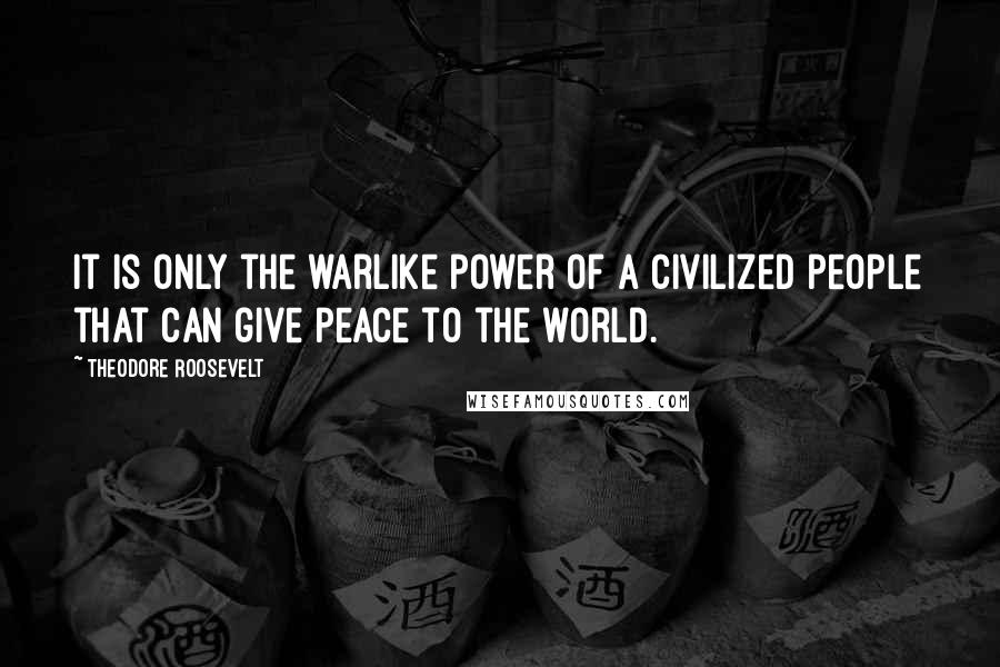 Theodore Roosevelt Quotes: It is only the warlike power of a civilized people that can give peace to the world.