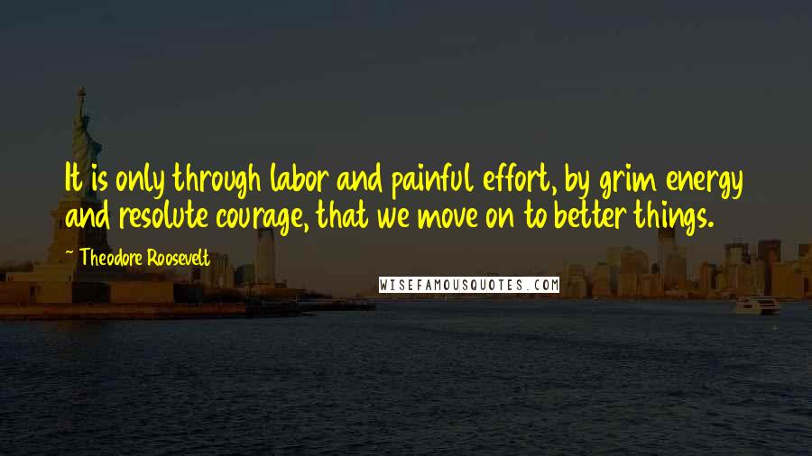 Theodore Roosevelt Quotes: It is only through labor and painful effort, by grim energy and resolute courage, that we move on to better things.