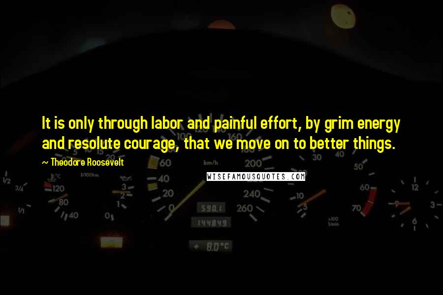 Theodore Roosevelt Quotes: It is only through labor and painful effort, by grim energy and resolute courage, that we move on to better things.