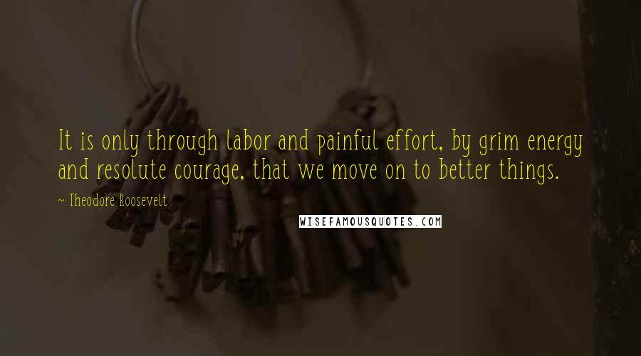 Theodore Roosevelt Quotes: It is only through labor and painful effort, by grim energy and resolute courage, that we move on to better things.