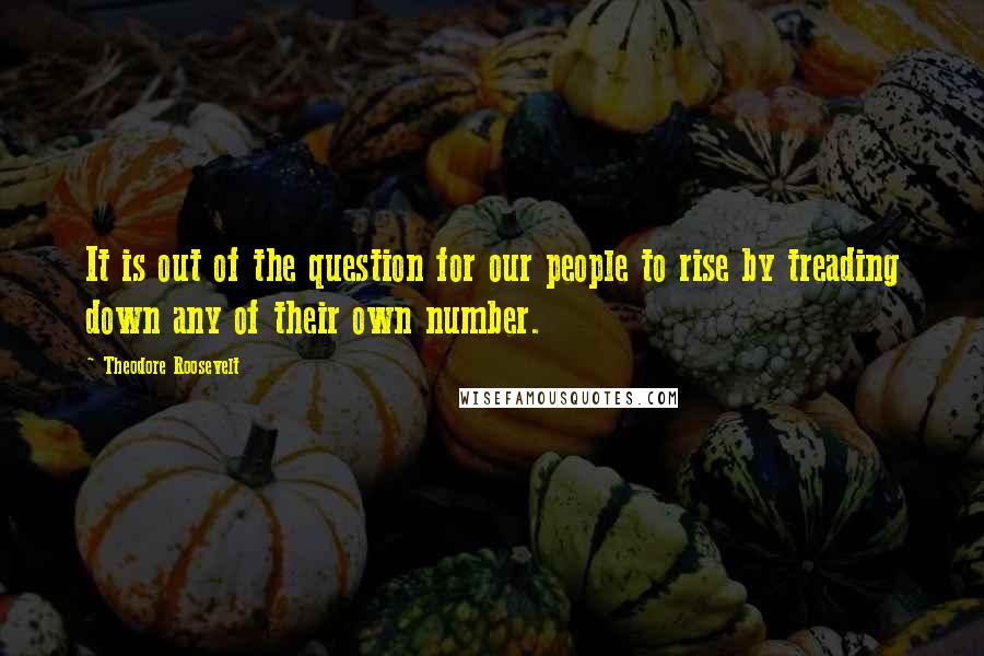 Theodore Roosevelt Quotes: It is out of the question for our people to rise by treading down any of their own number.