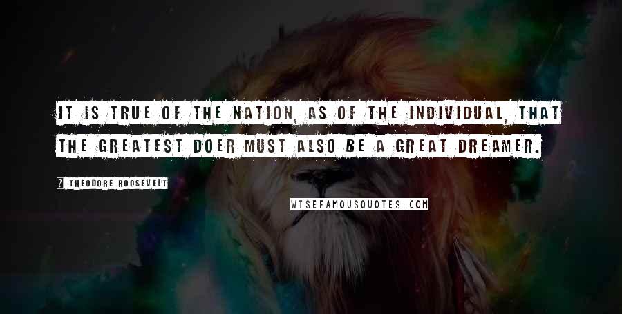 Theodore Roosevelt Quotes: It is true of the Nation, as of the individual, that the greatest doer must also be a great dreamer.